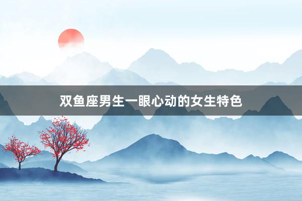 双鱼座男生一眼心动的女生特色